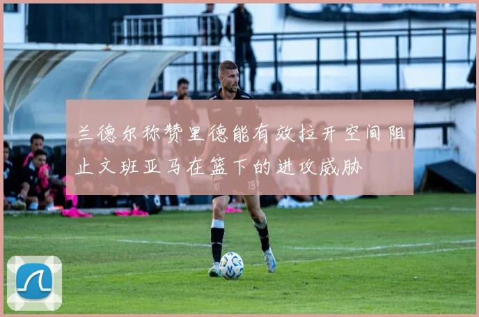 兰德尔称赞里德能有效拉开空间阻止文班亚马在篮下的进攻威胁