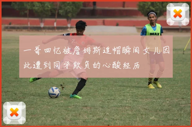 一哥回忆被詹姆斯追帽瞬间女儿因此遭到同学欺负的心酸经历