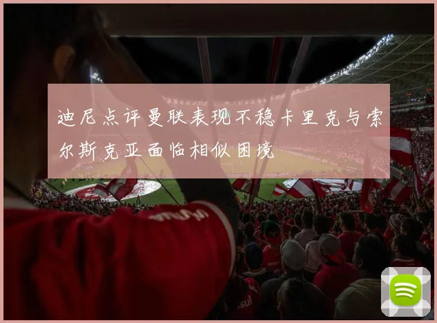 迪尼点评曼联表现不稳卡里克与索尔斯克亚面临相似困境