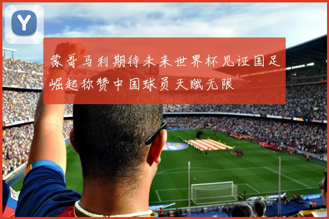 蒙哥马利期待未来世界杯见证国足崛起称赞中国球员天赋无限
