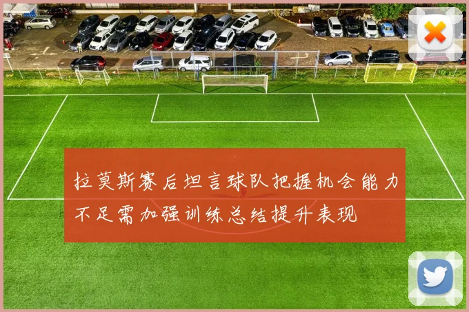 拉莫斯赛后坦言球队把握机会能力不足需加强训练总结提升表现