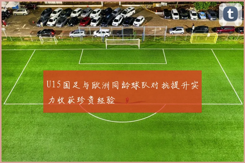 U15国足与欧洲同龄球队对抗提升实力收获珍贵经验