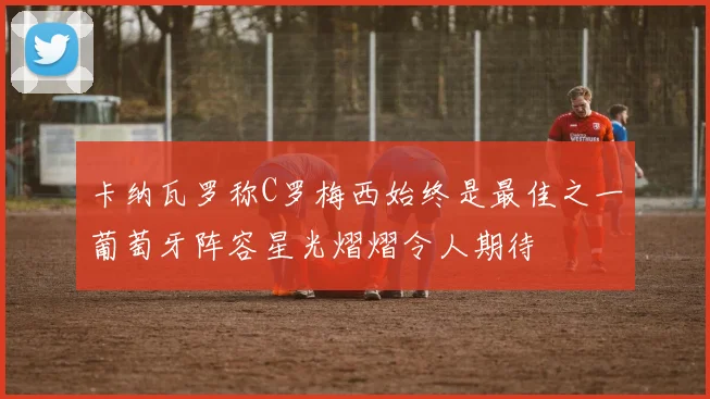 卡纳瓦罗称C罗梅西始终是最佳之一葡萄牙阵容星光熠熠令人期待