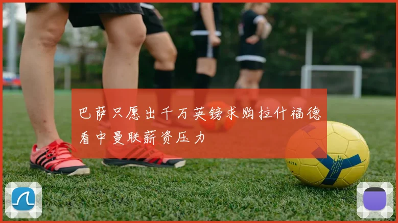 巴萨只愿出千万英镑求购拉什福德看中曼联薪资压力
