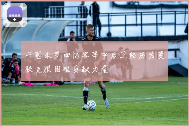 卡塞米罗回忆客串中后卫经历为曼联克服困难贡献力量