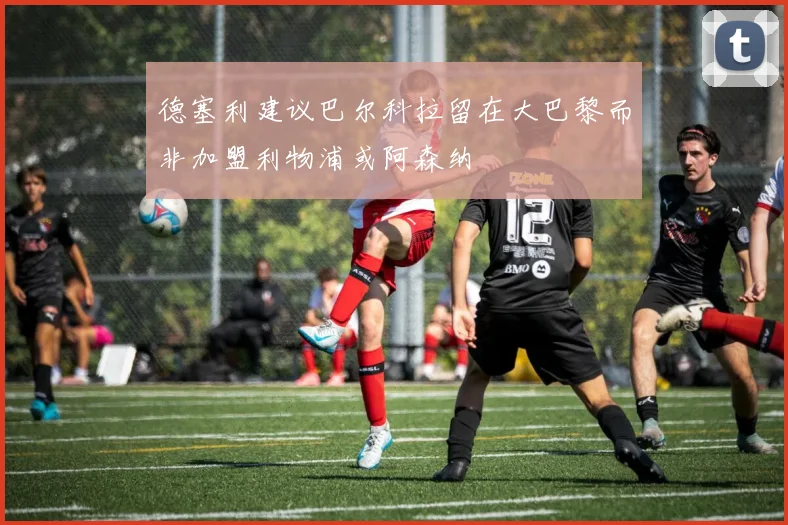德塞利建议巴尔科拉留在大巴黎而非加盟利物浦或阿森纳